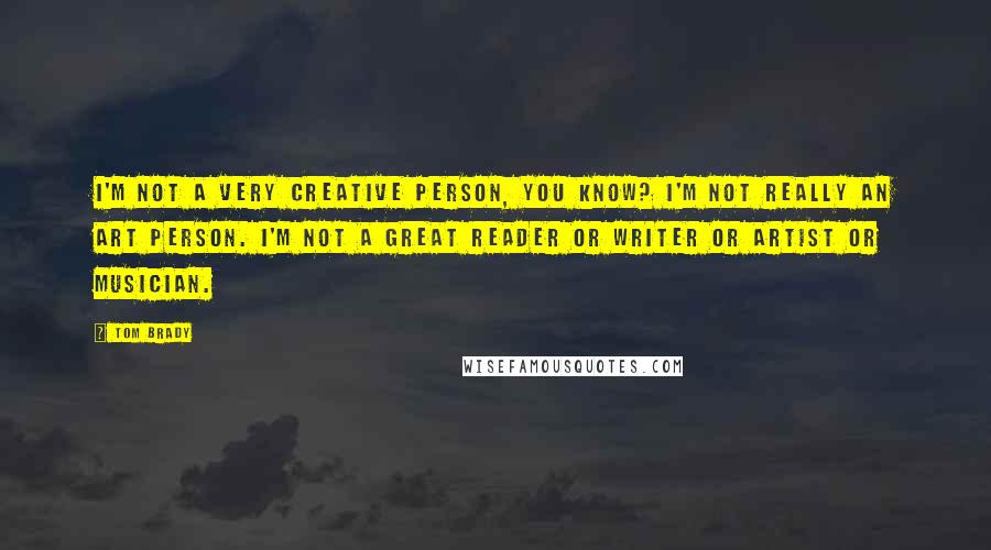 Tom Brady Quotes: I'm not a very creative person, you know? I'm not really an art person. I'm not a great reader or writer or artist or musician.