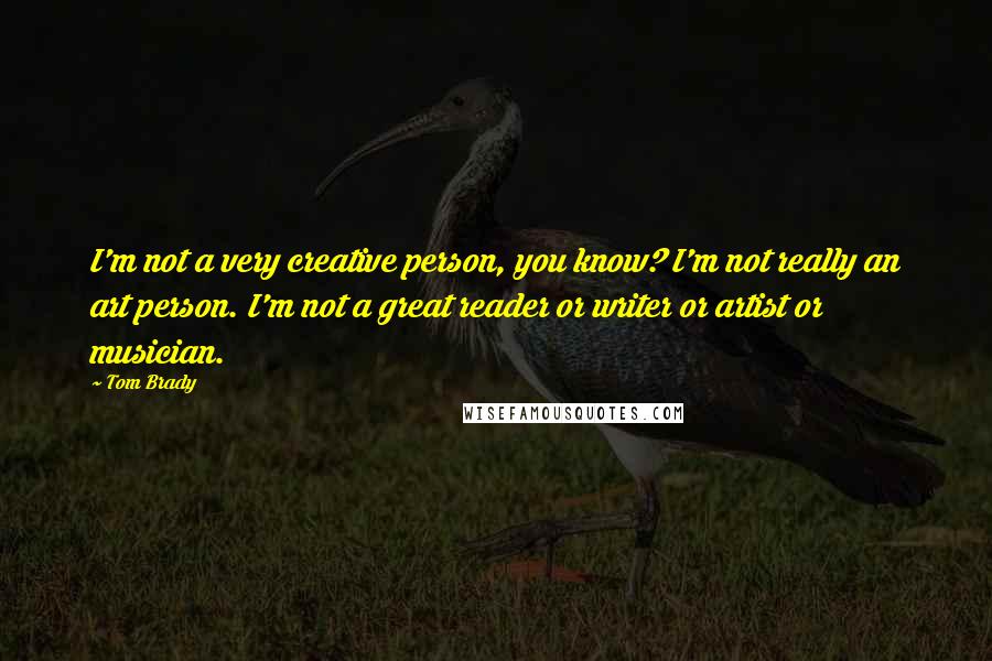 Tom Brady Quotes: I'm not a very creative person, you know? I'm not really an art person. I'm not a great reader or writer or artist or musician.
