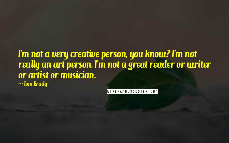 Tom Brady Quotes: I'm not a very creative person, you know? I'm not really an art person. I'm not a great reader or writer or artist or musician.