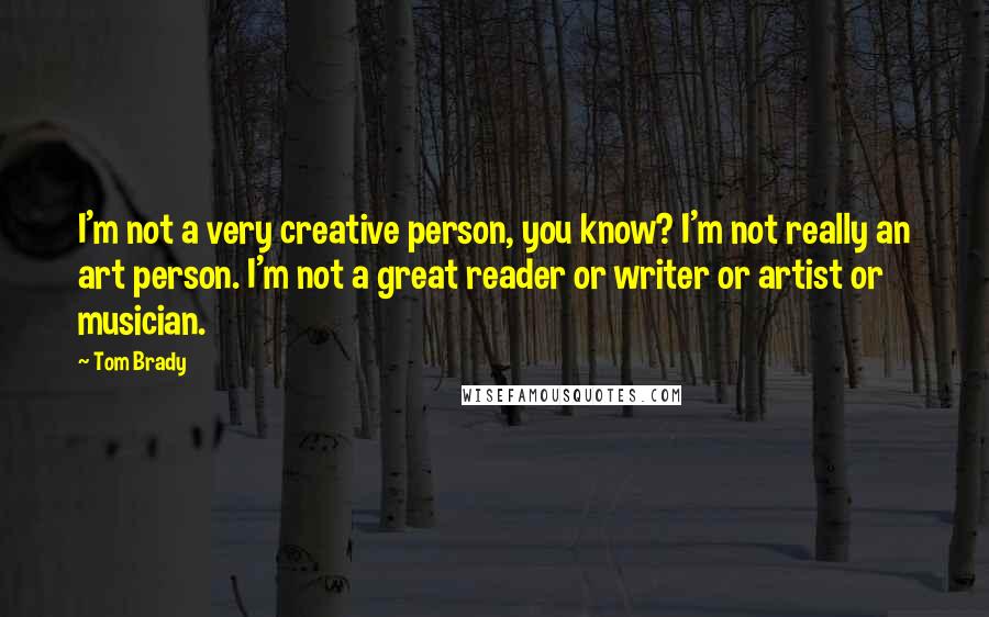 Tom Brady Quotes: I'm not a very creative person, you know? I'm not really an art person. I'm not a great reader or writer or artist or musician.