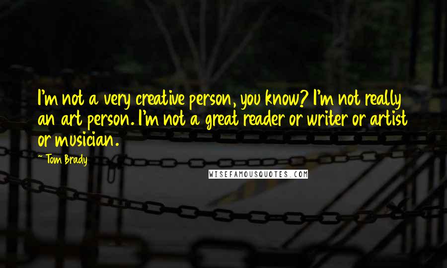 Tom Brady Quotes: I'm not a very creative person, you know? I'm not really an art person. I'm not a great reader or writer or artist or musician.
