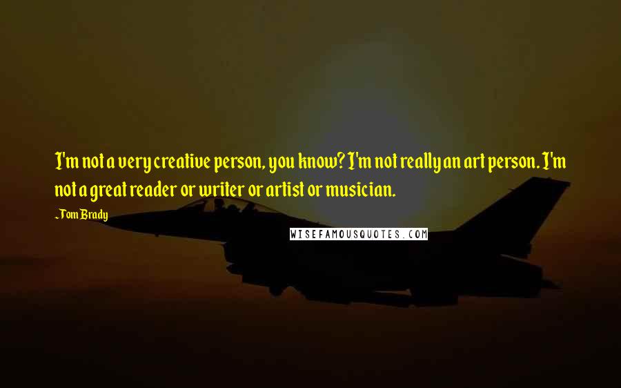 Tom Brady Quotes: I'm not a very creative person, you know? I'm not really an art person. I'm not a great reader or writer or artist or musician.