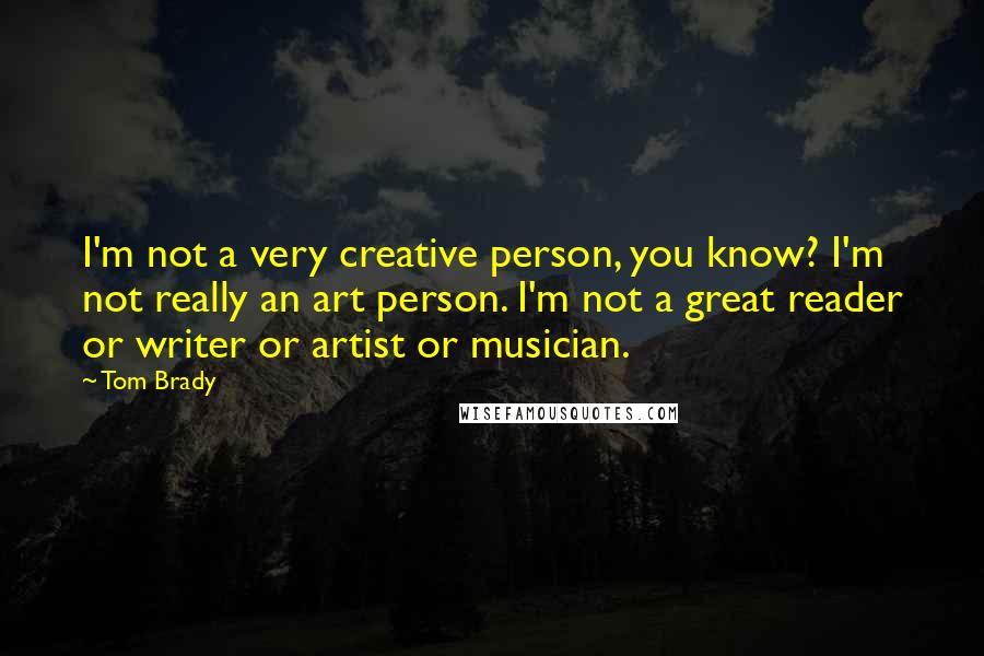 Tom Brady Quotes: I'm not a very creative person, you know? I'm not really an art person. I'm not a great reader or writer or artist or musician.
