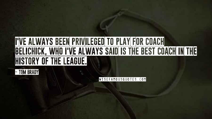 Tom Brady Quotes: I've always been privileged to play for Coach Belichick, who I've always said is the best coach in the history of the league.