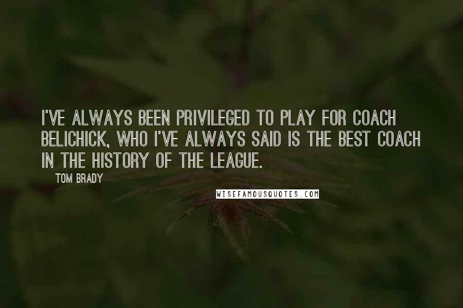 Tom Brady Quotes: I've always been privileged to play for Coach Belichick, who I've always said is the best coach in the history of the league.