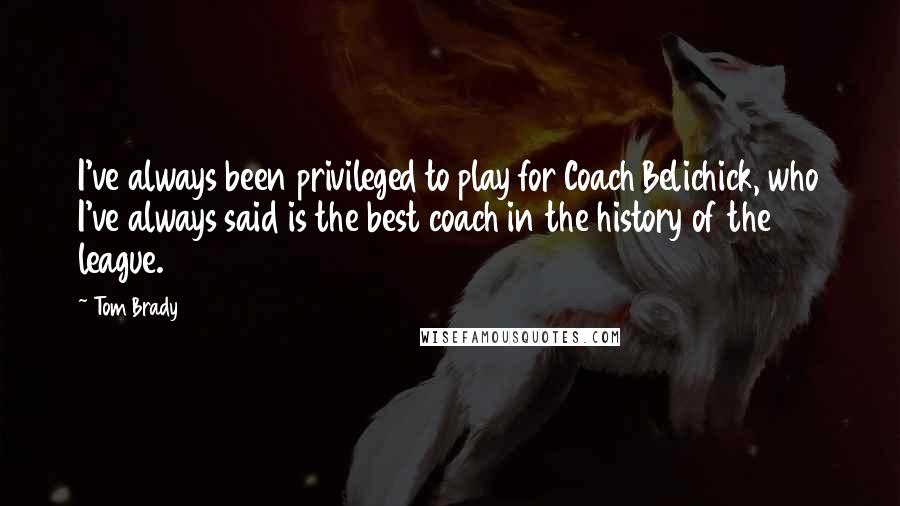 Tom Brady Quotes: I've always been privileged to play for Coach Belichick, who I've always said is the best coach in the history of the league.