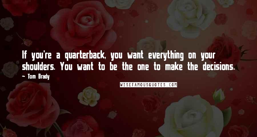 Tom Brady Quotes: If you're a quarterback, you want everything on your shoulders. You want to be the one to make the decisions.