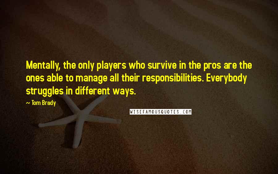 Tom Brady Quotes: Mentally, the only players who survive in the pros are the ones able to manage all their responsibilities. Everybody struggles in different ways.