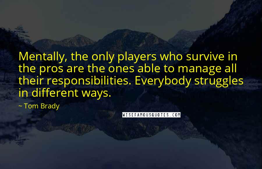 Tom Brady Quotes: Mentally, the only players who survive in the pros are the ones able to manage all their responsibilities. Everybody struggles in different ways.
