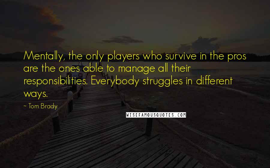 Tom Brady Quotes: Mentally, the only players who survive in the pros are the ones able to manage all their responsibilities. Everybody struggles in different ways.