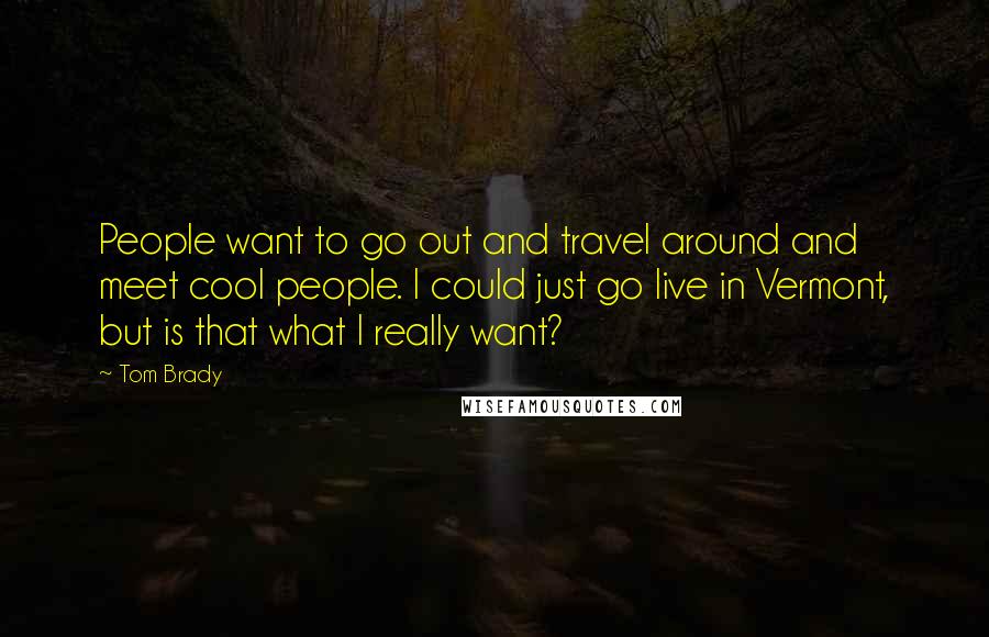 Tom Brady Quotes: People want to go out and travel around and meet cool people. I could just go live in Vermont, but is that what I really want?