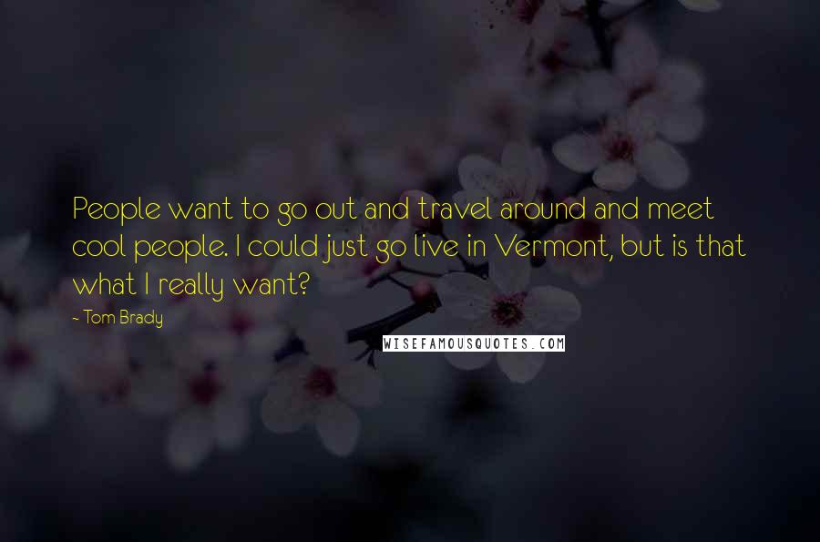 Tom Brady Quotes: People want to go out and travel around and meet cool people. I could just go live in Vermont, but is that what I really want?