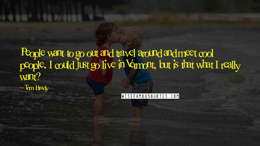 Tom Brady Quotes: People want to go out and travel around and meet cool people. I could just go live in Vermont, but is that what I really want?