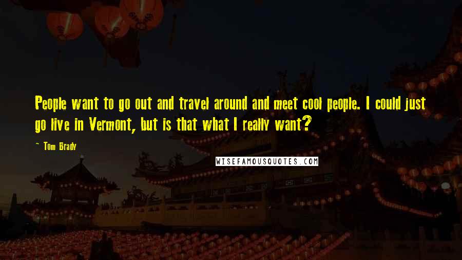 Tom Brady Quotes: People want to go out and travel around and meet cool people. I could just go live in Vermont, but is that what I really want?