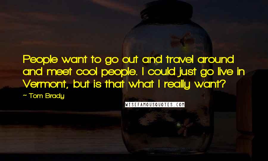 Tom Brady Quotes: People want to go out and travel around and meet cool people. I could just go live in Vermont, but is that what I really want?