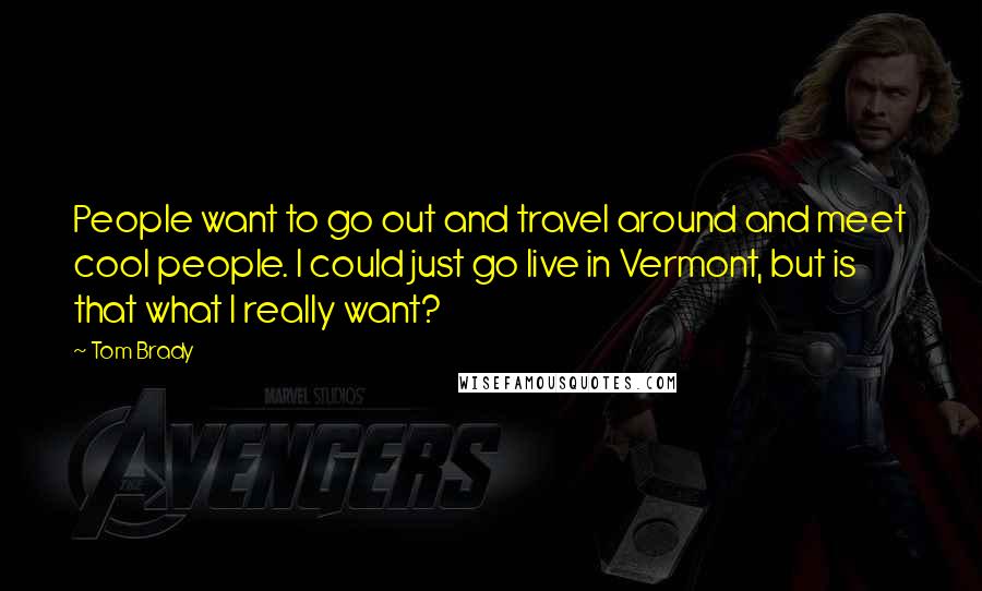 Tom Brady Quotes: People want to go out and travel around and meet cool people. I could just go live in Vermont, but is that what I really want?