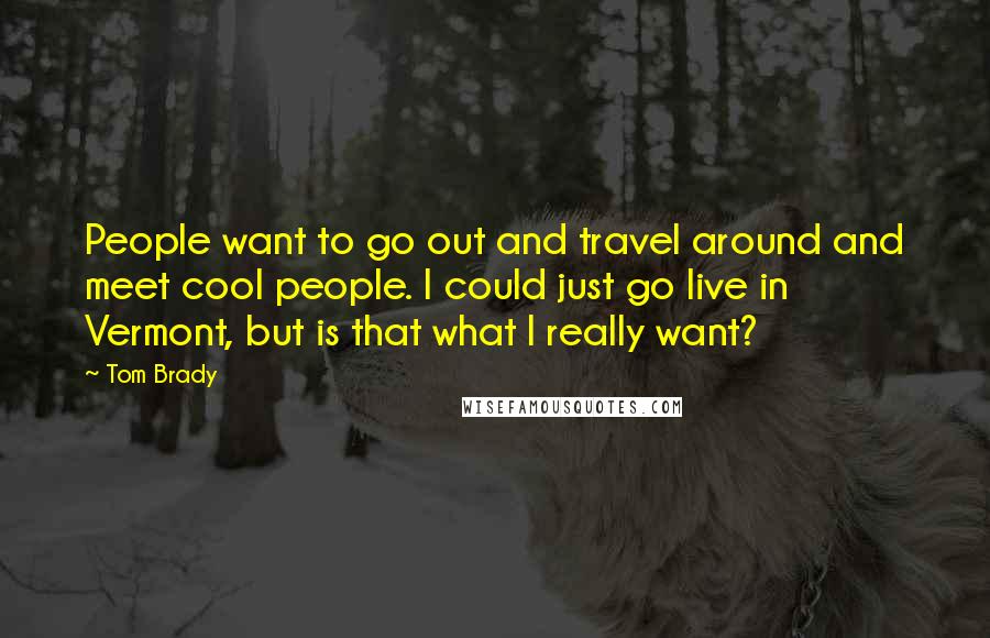 Tom Brady Quotes: People want to go out and travel around and meet cool people. I could just go live in Vermont, but is that what I really want?