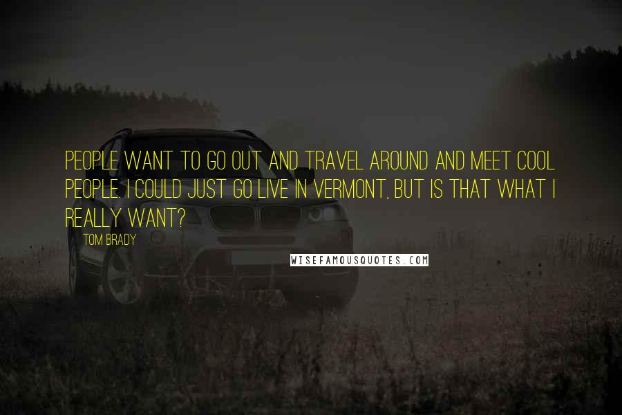 Tom Brady Quotes: People want to go out and travel around and meet cool people. I could just go live in Vermont, but is that what I really want?