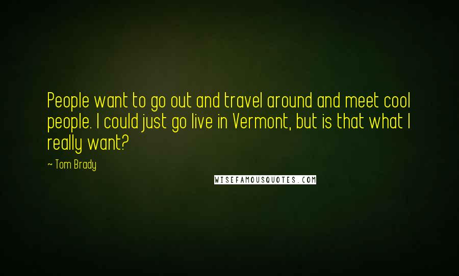 Tom Brady Quotes: People want to go out and travel around and meet cool people. I could just go live in Vermont, but is that what I really want?