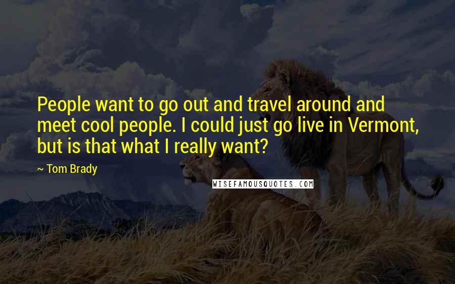 Tom Brady Quotes: People want to go out and travel around and meet cool people. I could just go live in Vermont, but is that what I really want?