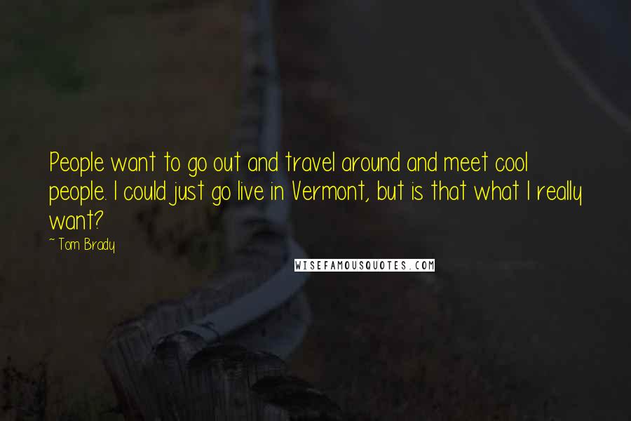 Tom Brady Quotes: People want to go out and travel around and meet cool people. I could just go live in Vermont, but is that what I really want?