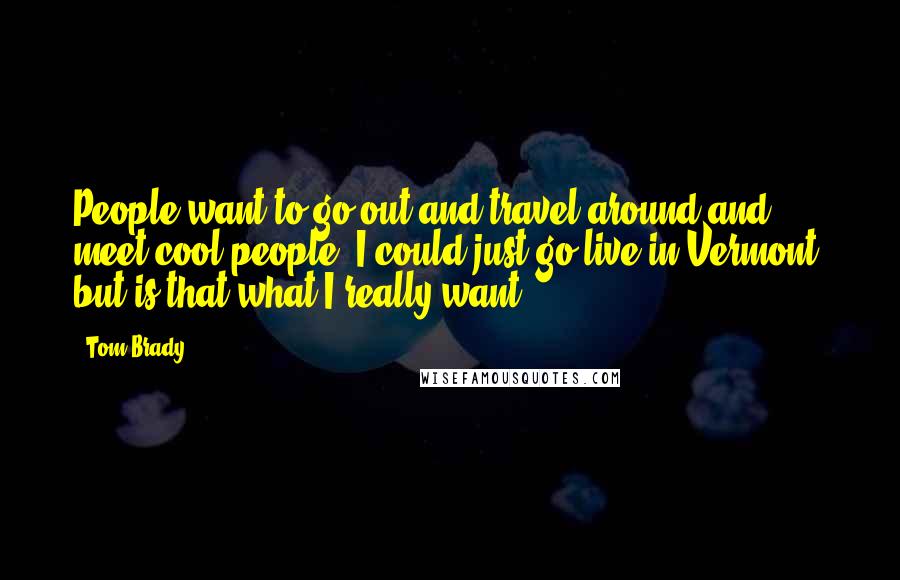 Tom Brady Quotes: People want to go out and travel around and meet cool people. I could just go live in Vermont, but is that what I really want?