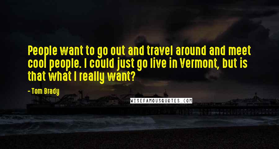 Tom Brady Quotes: People want to go out and travel around and meet cool people. I could just go live in Vermont, but is that what I really want?