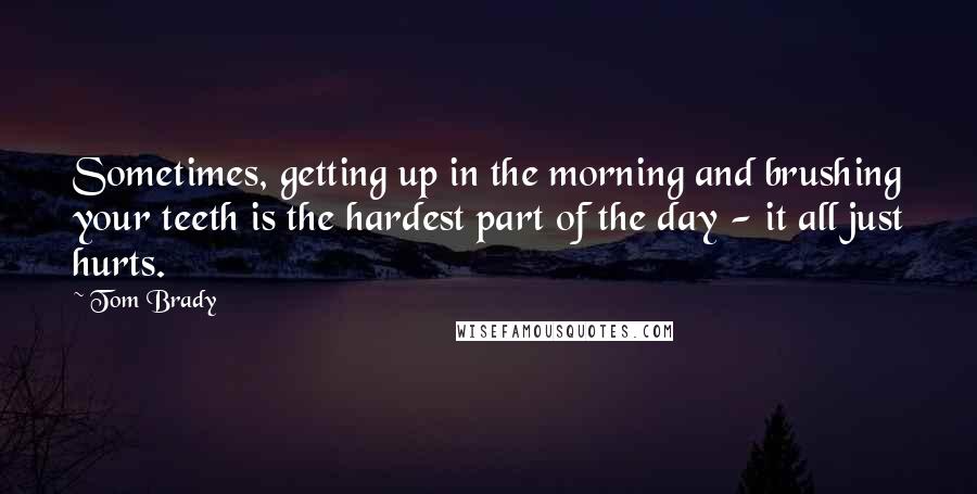 Tom Brady Quotes: Sometimes, getting up in the morning and brushing your teeth is the hardest part of the day - it all just hurts.