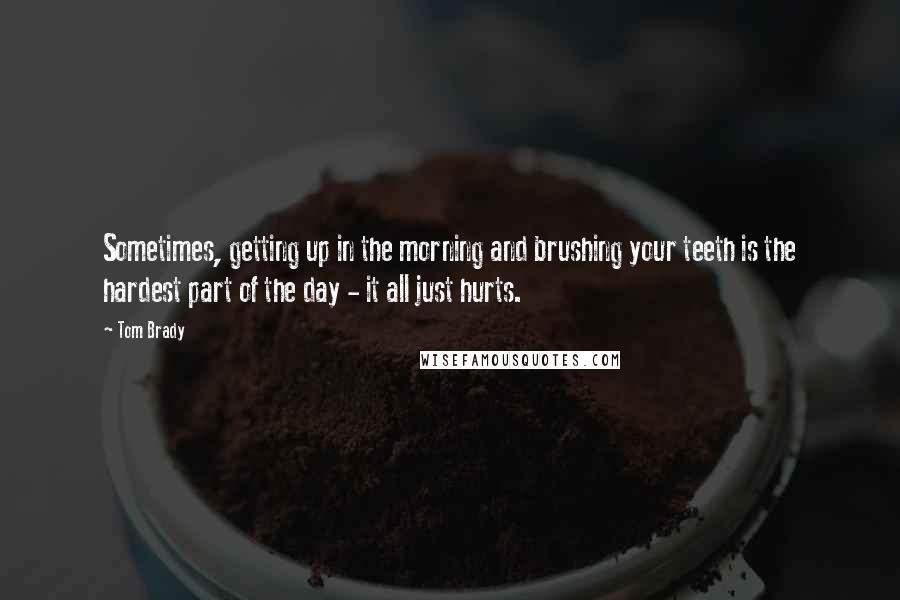 Tom Brady Quotes: Sometimes, getting up in the morning and brushing your teeth is the hardest part of the day - it all just hurts.