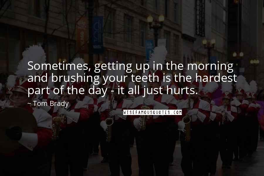 Tom Brady Quotes: Sometimes, getting up in the morning and brushing your teeth is the hardest part of the day - it all just hurts.