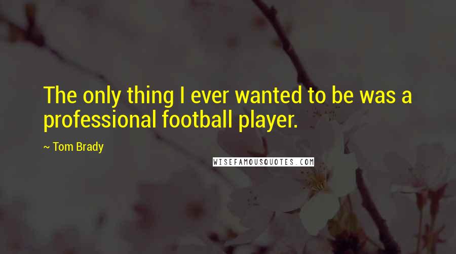 Tom Brady Quotes: The only thing I ever wanted to be was a professional football player.