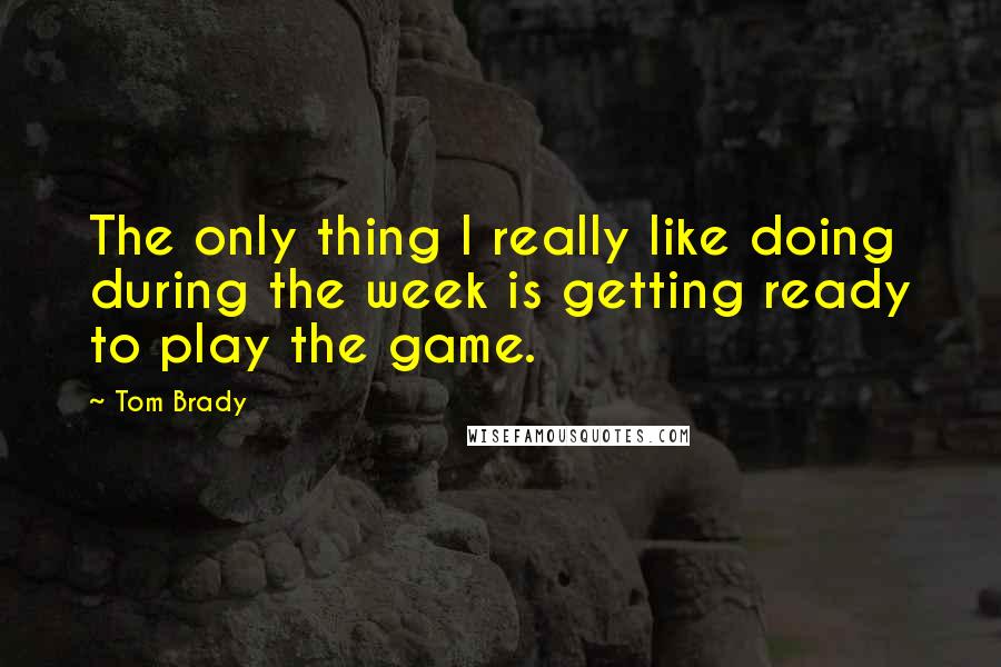 Tom Brady Quotes: The only thing I really like doing during the week is getting ready to play the game.