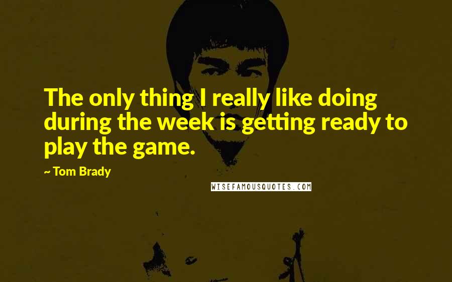 Tom Brady Quotes: The only thing I really like doing during the week is getting ready to play the game.