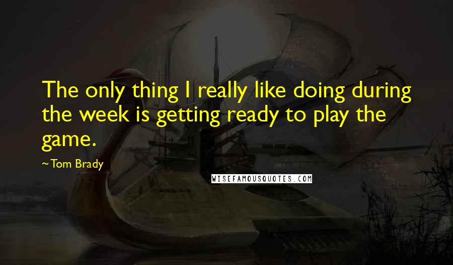 Tom Brady Quotes: The only thing I really like doing during the week is getting ready to play the game.