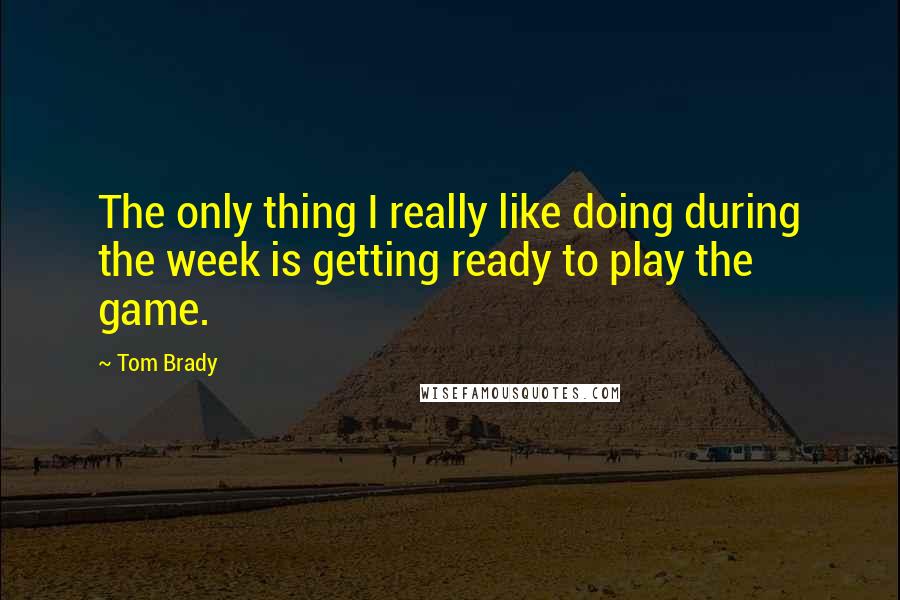 Tom Brady Quotes: The only thing I really like doing during the week is getting ready to play the game.