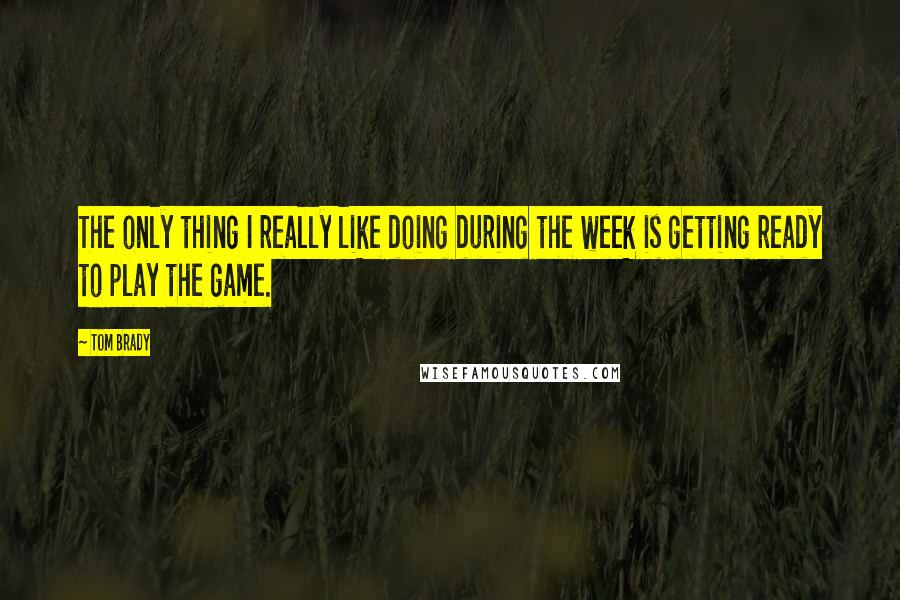 Tom Brady Quotes: The only thing I really like doing during the week is getting ready to play the game.