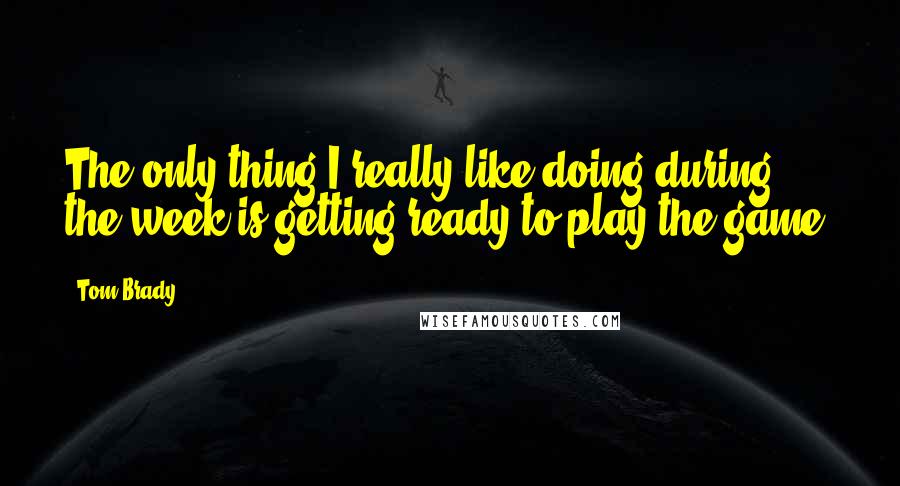 Tom Brady Quotes: The only thing I really like doing during the week is getting ready to play the game.