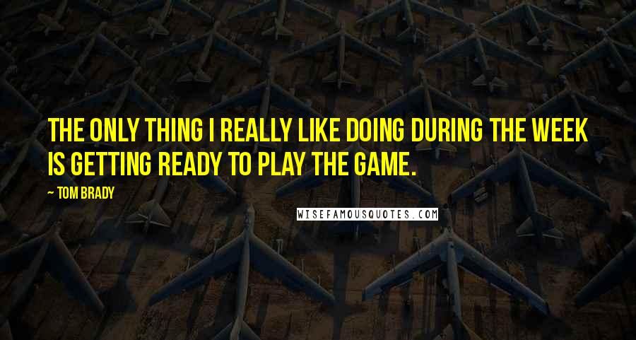 Tom Brady Quotes: The only thing I really like doing during the week is getting ready to play the game.