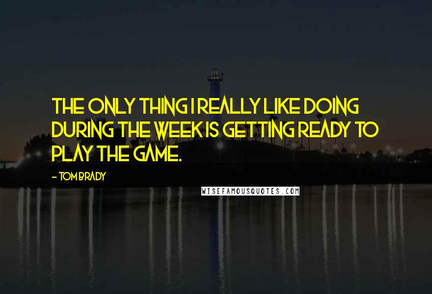 Tom Brady Quotes: The only thing I really like doing during the week is getting ready to play the game.