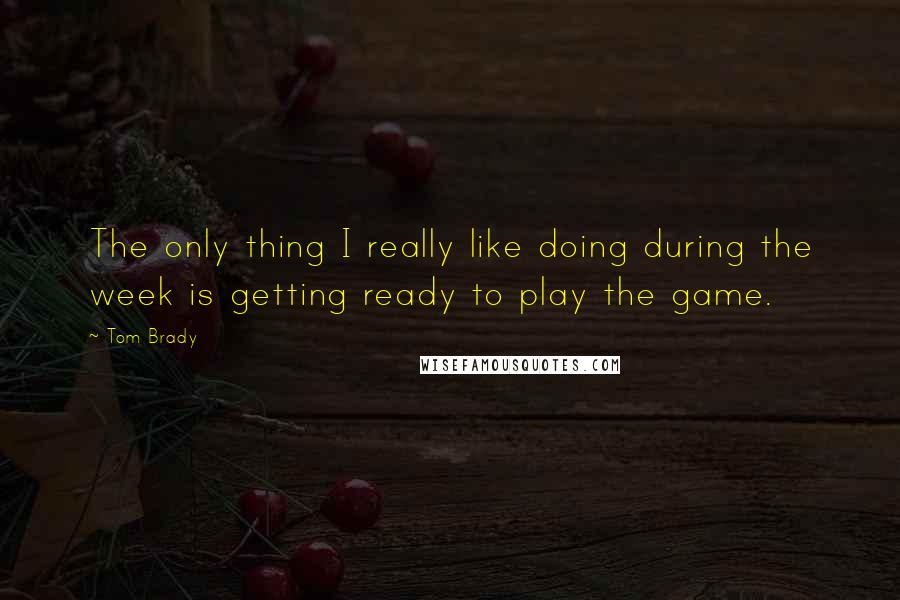 Tom Brady Quotes: The only thing I really like doing during the week is getting ready to play the game.