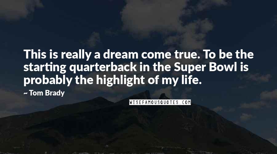 Tom Brady Quotes: This is really a dream come true. To be the starting quarterback in the Super Bowl is probably the highlight of my life.