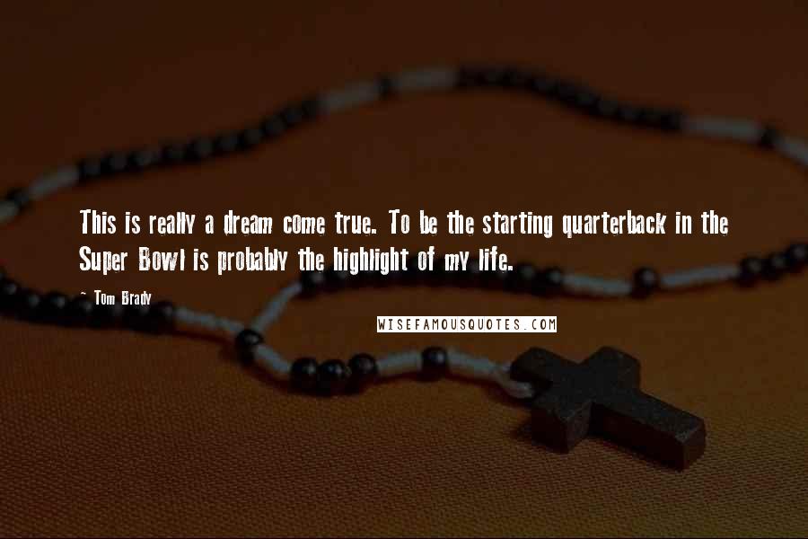 Tom Brady Quotes: This is really a dream come true. To be the starting quarterback in the Super Bowl is probably the highlight of my life.