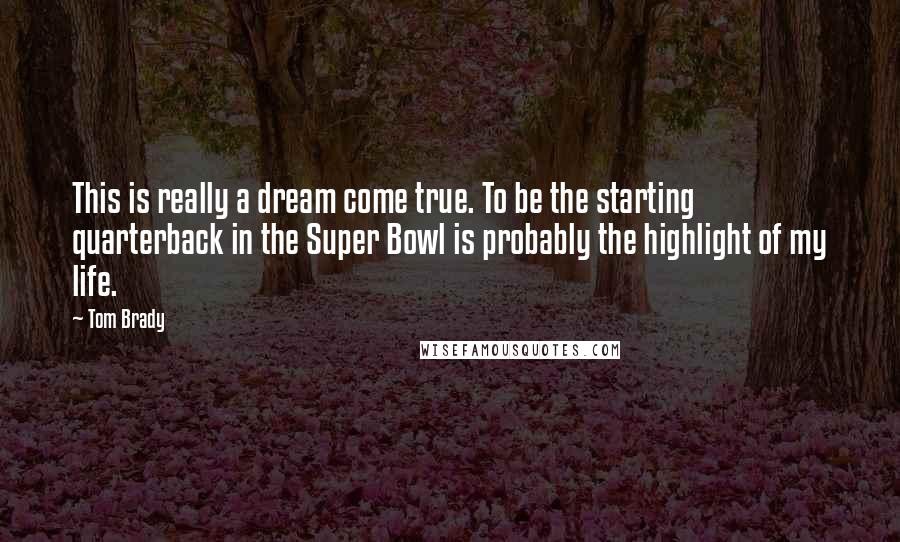 Tom Brady Quotes: This is really a dream come true. To be the starting quarterback in the Super Bowl is probably the highlight of my life.