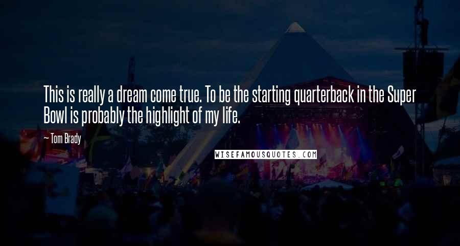 Tom Brady Quotes: This is really a dream come true. To be the starting quarterback in the Super Bowl is probably the highlight of my life.