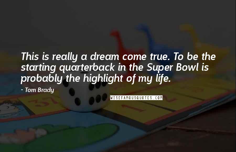 Tom Brady Quotes: This is really a dream come true. To be the starting quarterback in the Super Bowl is probably the highlight of my life.