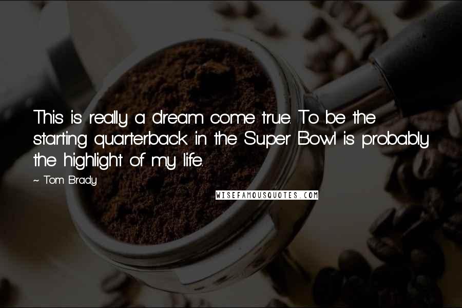 Tom Brady Quotes: This is really a dream come true. To be the starting quarterback in the Super Bowl is probably the highlight of my life.