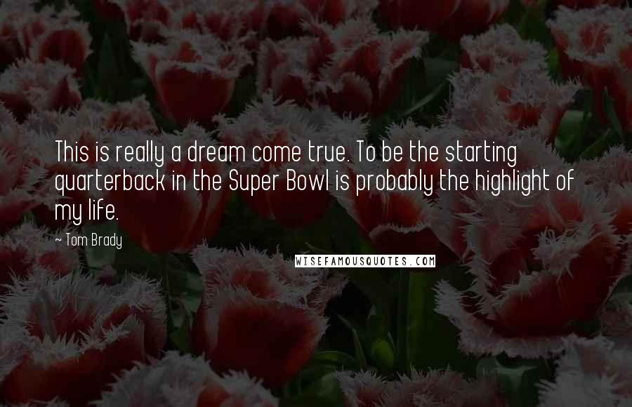 Tom Brady Quotes: This is really a dream come true. To be the starting quarterback in the Super Bowl is probably the highlight of my life.