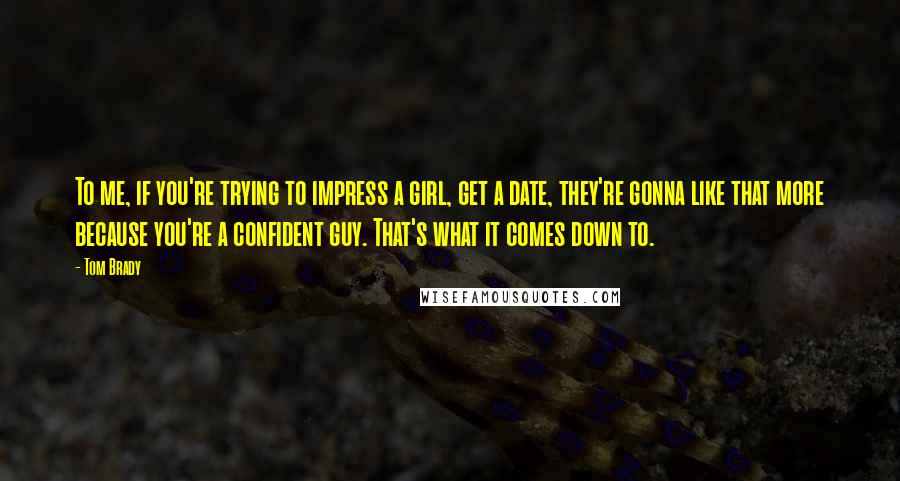 Tom Brady Quotes: To me, if you're trying to impress a girl, get a date, they're gonna like that more because you're a confident guy. That's what it comes down to.