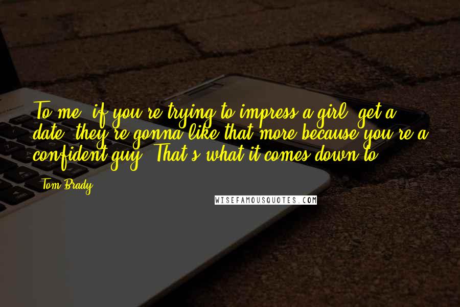 Tom Brady Quotes: To me, if you're trying to impress a girl, get a date, they're gonna like that more because you're a confident guy. That's what it comes down to.