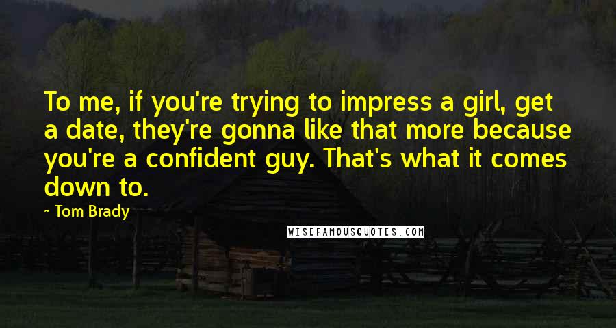 Tom Brady Quotes: To me, if you're trying to impress a girl, get a date, they're gonna like that more because you're a confident guy. That's what it comes down to.